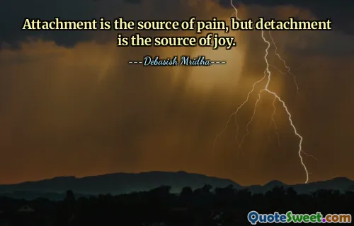 Attachment is the source of pain, but detachment is the source of joy.