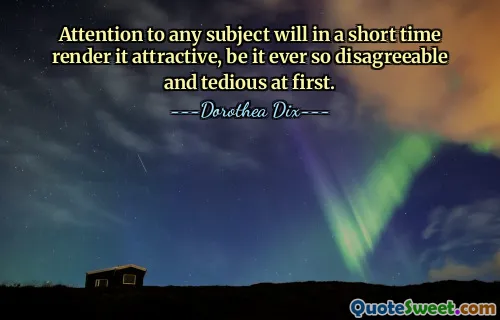 Attention to any subject will in a short time render it attractive, be it ever so disagreeable and tedious at first.