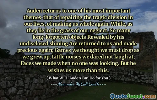 Auden returns to one of his most important themes-that of repairing the tragic division in our lives, of making us whole again: While, as they lie in the grass of our neglect, So many long-forgotten objects Revealed by his undisclosed shining Are returned to us and made precious again; Games we thought we must drop as we grew up, Little noises we dared not laugh at, Faces we made when no one was looking. But he wishes us more than this.