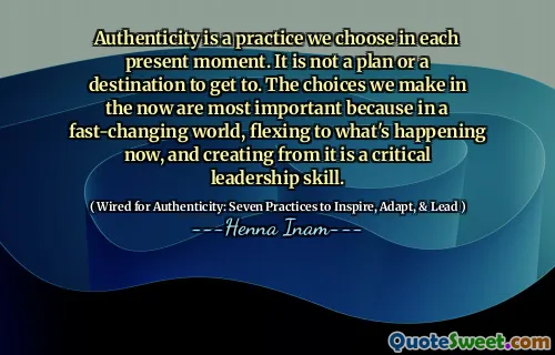 Authenticity is a practice we choose in each present moment. It is not a plan or a destination to get to. The choices we make in the now are most important because in a fast-changing world, flexing to what's happening now, and creating from it is a critical leadership skill.
