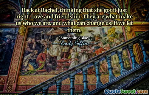Back at Rachel, thinking that she got it just right. Love and friendship. They are what make us who we are, and what can change us, if we let them.