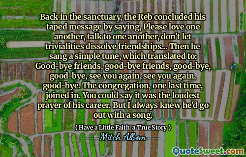 Tilbake i helligdommen konkluderte reben sin tapede melding med å si, vær så snill å elske hverandre, snakke med hverandre, ikke la trivialiteter oppløse vennskap ... så sang han en enkel melodi, som oversatte til: farvel venner, god- Bye venner, farvel, farvel, vi sees igjen, vi sees igjen, farvel. Menigheten, en siste gang, ble med. Du kan si at det var den høyeste bønnen i karrieren. Men jeg visste alltid at han ville gå ut med en sang.