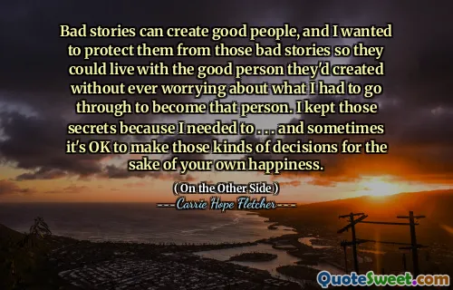 Bad stories can create good people, and I wanted to protect them from those bad stories so they could live with the good person they'd created without ever worrying about what I had to go through to become that person. I kept those secrets because I needed to . . . and sometimes it's OK to make those kinds of decisions for the sake of your own happiness.
