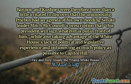 Bannon and Kushner were therefore more than a little irritated to discover that the unimposing Priebus had an agenda of his own: heeding Senate leader Mitch McConnell's prescription that "this president will sign whatever is put in front of him," while also taking advantage of the White House's lack of political and legislative experience and outsourcing as much policy as possible to Capitol Hill.