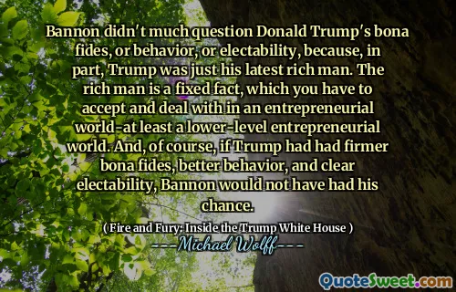 Bannon didn't much question Donald Trump's bona fides, or behavior, or electability, because, in part, Trump was just his latest rich man. The rich man is a fixed fact, which you have to accept and deal with in an entrepreneurial world-at least a lower-level entrepreneurial world. And, of course, if Trump had had firmer bona fides, better behavior, and clear electability, Bannon would not have had his chance.