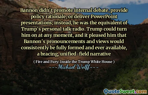 Bannon didn't promote internal debate, provide policy rationale, or deliver PowerPoint presentations; instead, he was the equivalent of Trump's personal talk radio. Trump could turn him on at any moment, and it pleased him that Bannon's pronouncements and views would consistently be fully formed and ever available, a bracing, unified-field narrative