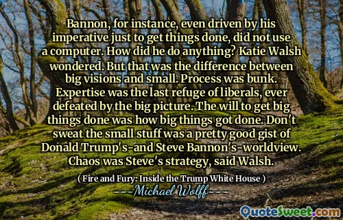 Bannon, for instance, even driven by his imperative just to get things done, did not use a computer. How did he do anything? Katie Walsh wondered. But that was the difference between big visions and small. Process was bunk. Expertise was the last refuge of liberals, ever defeated by the big picture. The will to get big things done was how big things got done. Don't sweat the small stuff was a pretty good gist of Donald Trump's-and Steve Bannon's-worldview. Chaos was Steve's strategy, said Walsh.