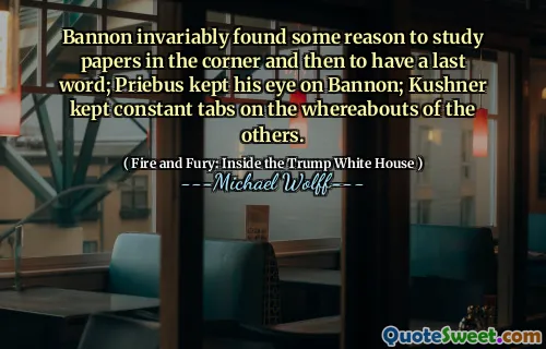 Bannon invariably found some reason to study papers in the corner and then to have a last word; Priebus kept his eye on Bannon; Kushner kept constant tabs on the whereabouts of the others.