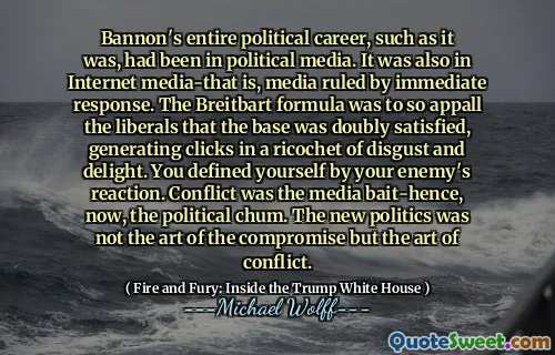 Bannon's entire political career, such as it was, had been in political media. It was also in Internet media-that is, media ruled by immediate response. The Breitbart formula was to so appall the liberals that the base was doubly satisfied, generating clicks in a ricochet of disgust and delight. You defined yourself by your enemy's reaction. Conflict was the media bait-hence, now, the political chum. The new politics was not the art of the compromise but the art of conflict.