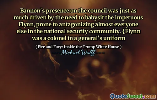 Bannon's presence on the council was just as much driven by the need to babysit the impetuous Flynn, prone to antagonizing almost everyone else in the national security community. {Flynn was a colonel in a general's uniform