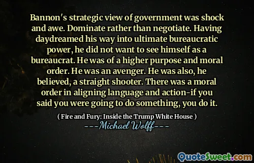 Bannon's strategic view of government was shock and awe. Dominate rather than negotiate. Having daydreamed his way into ultimate bureaucratic power, he did not want to see himself as a bureaucrat. He was of a higher purpose and moral order. He was an avenger. He was also, he believed, a straight shooter. There was a moral order in aligning language and action-if you said you were going to do something, you do it.
