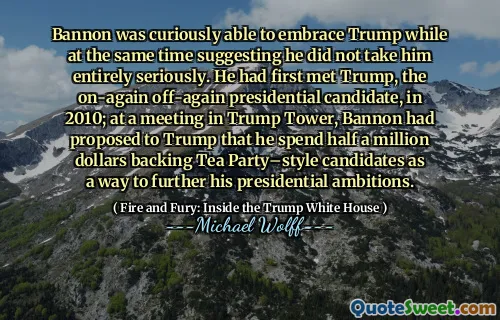 Bannon was curiously able to embrace Trump while at the same time suggesting he did not take him entirely seriously. He had first met Trump, the on-again off-again presidential candidate, in 2010; at a meeting in Trump Tower, Bannon had proposed to Trump that he spend half a million dollars backing Tea Party–style candidates as a way to further his presidential ambitions.