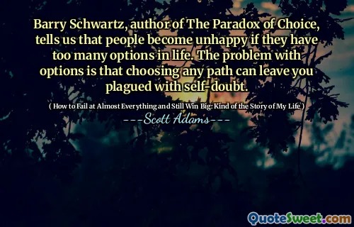 Barry Schwartz, author of The Paradox of Choice, tells us that people become unhappy if they have too many options in life. The problem with options is that choosing any path can leave you plagued with self-doubt.