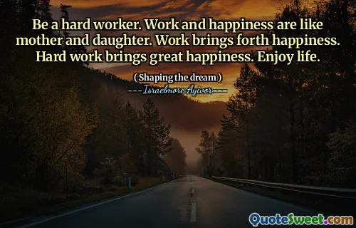 Be a hard worker. Work and happiness are like mother and daughter. Work brings forth happiness. Hard work brings great happiness. Enjoy life.