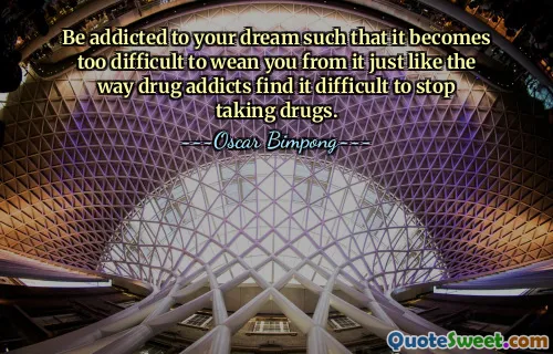 Be addicted to your dream such that it becomes too difficult to wean you from it just like the way drug addicts find it difficult to stop taking drugs.