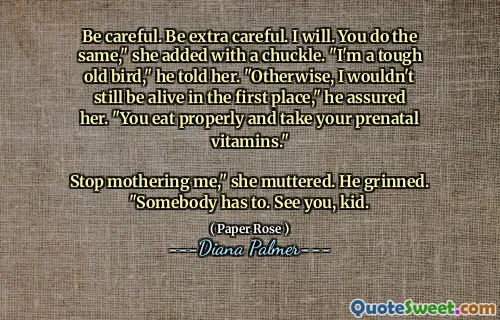 Be careful. Be extra careful. I will. You do the same," she added with a chuckle. "I'm a tough old bird," he told her. "Otherwise, I wouldn't still be alive in the first place," he assured her. "You eat properly and take your prenatal vitamins."

Stop mothering me," she muttered. He grinned. "Somebody has to. See you, kid.