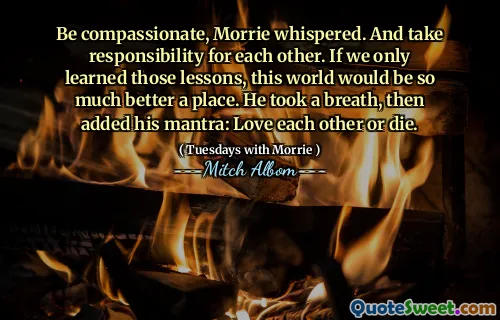 Sea compasivo, Morrie susurró. Y asumir la responsabilidad el uno del otro. Si solo aprendiéramos esas lecciones, este mundo sería mucho mejor un lugar. Respiró, luego agregó su mantra: se aman o mueren.