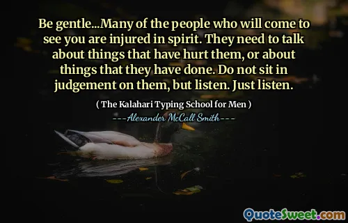 Be gentle...Many of the people who will come to see you are injured in spirit. They need to talk about things that have hurt them, or about things that they have done. Do not sit in judgement on them, but listen. Just listen.