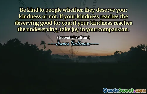 Be kind to people whether they deserve your kindness or not. If your kindness reaches the deserving good for you; if your kindness reaches the undeserving, take joy in your compassion.