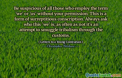 Be suspicious of all those who employ the term 'we' or 'us' without your permission. This is a form of surreptitious conscription. Always ask who this 'we' is; as often as not it's an attempt to smuggle tribalism through the customs.
