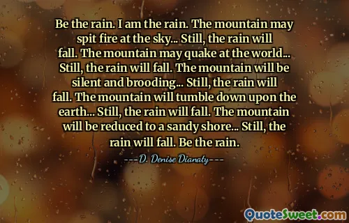 Be the rain. I am the rain. The mountain may spit fire at the sky... Still, the rain will fall. The mountain may quake at the world... Still, the rain will fall. The mountain will be silent and brooding... Still, the rain will fall. The mountain will tumble down upon the earth... Still, the rain will fall. The mountain will be reduced to a sandy shore... Still, the rain will fall. Be the rain.