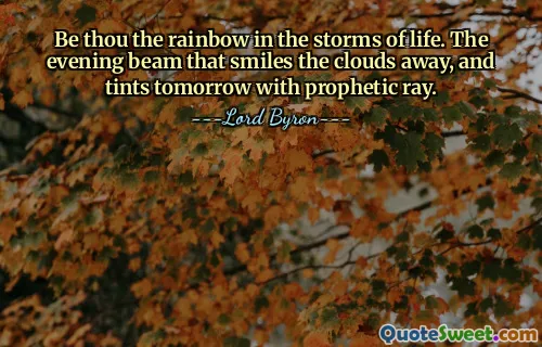 Be thou the rainbow in the storms of life. The evening beam that smiles the clouds away, and tints tomorrow with prophetic ray.