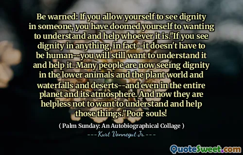 Be warned: If you allow yourself to see dignity in someone, you have doomed yourself to wanting to understand and help whoever it is."If you see dignity in anything, in fact--it doesn't have to be human--you will still want to understand it and help it. Many people are now seeing dignity in the lower animals and the plant world and waterfalls and deserts--and even in the entire planet and its atmosphere. And now they are helpless not to want to understand and help those things."Poor souls!