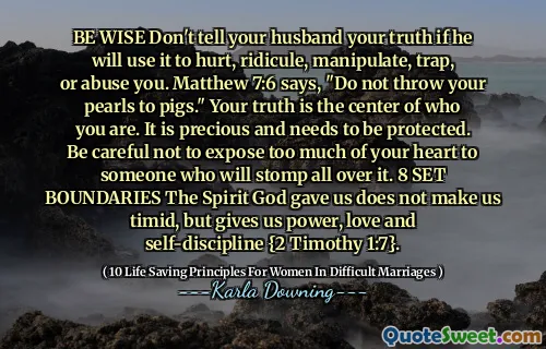 BE WISE Don't tell your husband your truth if he will use it to hurt, ridicule, manipulate, trap, or abuse you. Matthew 7:6 says, "Do not throw your pearls to pigs." Your truth is the center of who you are. It is precious and needs to be protected. Be careful not to expose too much of your heart to someone who will stomp all over it. 8 SET BOUNDARIES The Spirit God gave us does not make us timid, but gives us power, love and self-discipline {2 Timothy 1:7}.