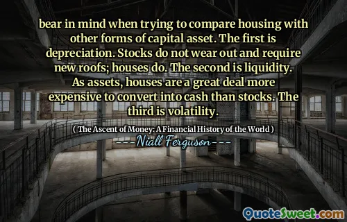 bear in mind when trying to compare housing with other forms of capital asset. The first is depreciation. Stocks do not wear out and require new roofs; houses do. The second is liquidity. As assets, houses are a great deal more expensive to convert into cash than stocks. The third is volatility.