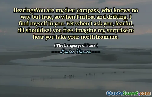 BearingsYou are my dear compass, who knows no way but true, so when I'm lost and drifting, I find myself in you. Yet when I ask you, fearful, if I should set you free, imagine my surprise to hear you take your north from me.