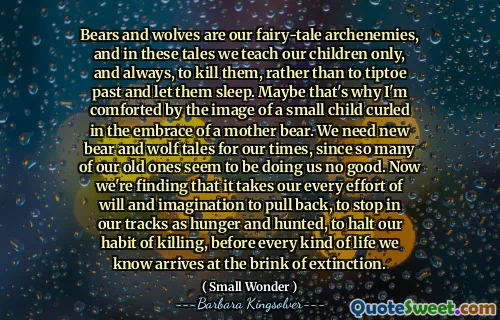 Bears and wolves are our fairy-tale archenemies, and in these tales we teach our children only, and always, to kill them, rather than to tiptoe past and let them sleep. Maybe that's why I'm comforted by the image of a small child curled in the embrace of a mother bear. We need new bear and wolf tales for our times, since so many of our old ones seem to be doing us no good. Now we're finding that it takes our every effort of will and imagination to pull back, to stop in our tracks as hunger and hunted, to halt our habit of killing, before every kind of life we know arrives at the brink of extinction.