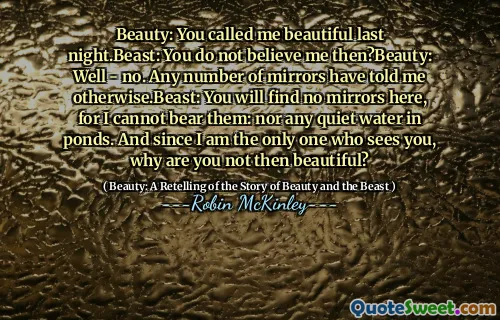 Beauty: You called me beautiful last night.Beast: You do not believe me then?Beauty: Well - no. Any number of mirrors have told me otherwise.Beast: You will find no mirrors here, for I cannot bear them: nor any quiet water in ponds. And since I am the only one who sees you, why are you not then beautiful?