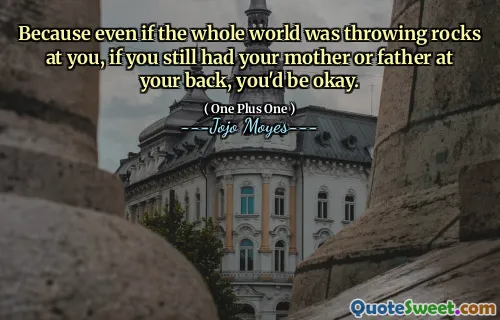 Because even if the whole world was throwing rocks at you, if you still had your mother or father at your back, you'd be okay.