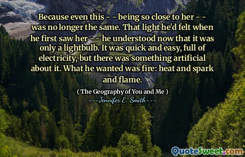 Because even this - - being so close to her - - was no longer the same. That light he'd felt when he first saw her - - he understood now that it was only a lightbulb. It was quick and easy, full of electricity, but there was something artificial about it. What he wanted was fire: heat and spark and flame.