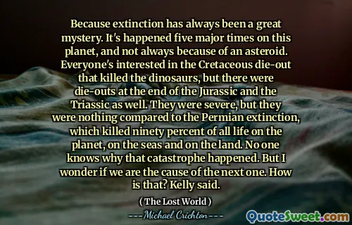 Because extinction has always been a great mystery. It's happened five major times on this planet, and not always because of an asteroid. Everyone's interested in the Cretaceous die-out that killed the dinosaurs, but there were die-outs at the end of the Jurassic and the Triassic as well. They were severe, but they were nothing compared to the Permian extinction, which killed ninety percent of all life on the planet, on the seas and on the land. No one knows why that catastrophe happened. But I wonder if we are the cause of the next one. How is that? Kelly said.