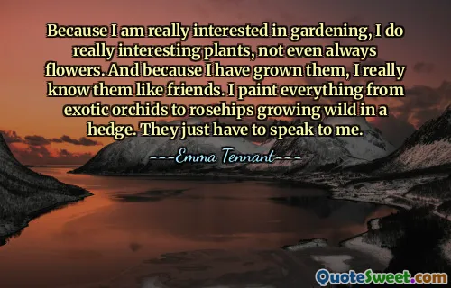 Because I am really interested in gardening, I do really interesting plants, not even always flowers. And because I have grown them, I really know them like friends. I paint everything from exotic orchids to rosehips growing wild in a hedge. They just have to speak to me.