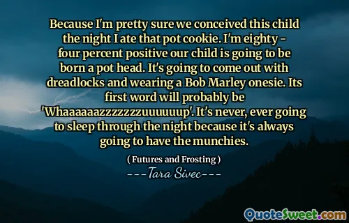 Because I'm pretty sure we conceived this child the night I ate that pot cookie. I'm eighty - four percent positive our child is going to be born a pot head. It's going to come out with dreadlocks and wearing a Bob Marley onesie. Its first word will probably be 'Whaaaaaazzzzzzzuuuuuup'. It's never, ever going to sleep through the night because it's always going to have the munchies.