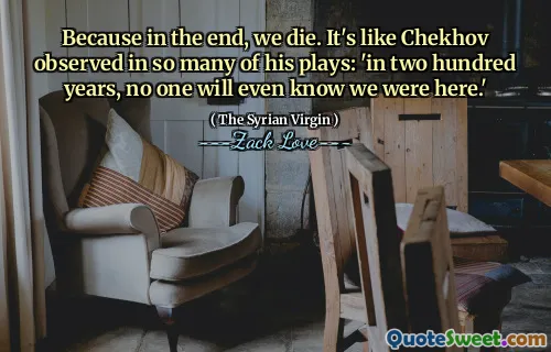 Because in the end, we die. It's like Chekhov observed in so many of his plays: 'in two hundred years, no one will even know we were here.'