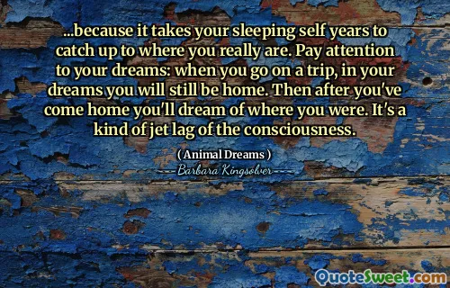 ...because it takes your sleeping self years to catch up to where you really are. Pay attention to your dreams: when you go on a trip, in your dreams you will still be home. Then after you've come home you'll dream of where you were. It's a kind of jet lag of the consciousness.