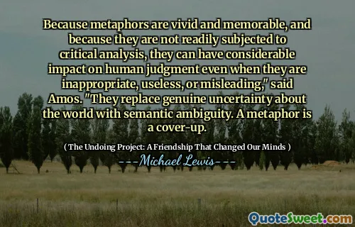 Because metaphors are vivid and memorable, and because they are not readily subjected to critical analysis, they can have considerable impact on human judgment even when they are inappropriate, useless, or misleading," said Amos. "They replace genuine uncertainty about the world with semantic ambiguity. A metaphor is a cover-up.