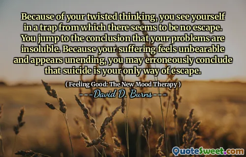 Because of your twisted thinking, you see yourself in a trap from which there seems to be no escape. You jump to the conclusion that your problems are insoluble. Because your suffering feels unbearable and appears unending, you may erroneously conclude that suicide is your only way of escape.