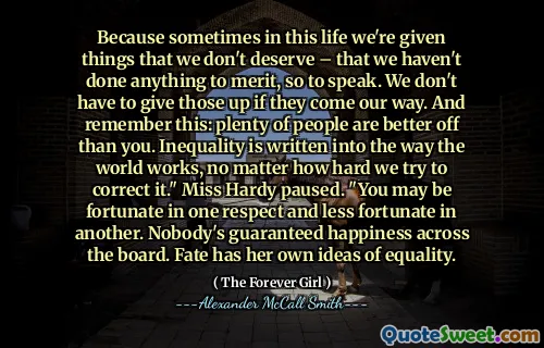 För ibland i det här livet får vi saker som vi inte förtjänar - att vi inte har gjort någonting för att förtjäna, så att säga. Vi behöver inte ge upp dem om de kommer på väg. Och kom ihåg detta: många människor har det bättre än du. Ojämlikhet skrivs in i hur världen fungerar, oavsett hur hårt vi försöker korrigera den. "Fröken Hardy pausade." Du kan ha turen i ett avseende och mindre tur i en annan. Ingen har garanterat lycka över hela linjen. Ödet har sina egna idéer om jämlikhet.