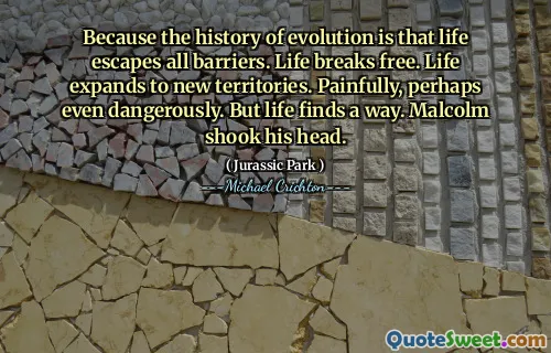 진화의 역사는 삶이 모든 장벽을 벗어난다는 것입니다. 인생은 자유 로워집니다. 삶은 새로운 영토로 확대됩니다. 고통스럽고 아마도 위험합니다. 그러나 인생은 방법을 찾습니다. 말콤은 고개를 저었다.