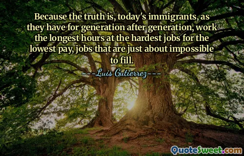 Because the truth is, today's immigrants, as they have for generation after generation, work the longest hours at the hardest jobs for the lowest pay, jobs that are just about impossible to fill.