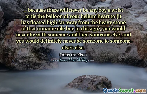 ... because there will never be any boy's wrist to tie the balloon of your helium heart to {it has floated high far away from the heavy stone of that unnameable boy in chicago}, you would never be with someone and then someone else, and you would definitely never be someone to someone else's else.
