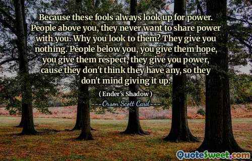 För dessa dårar ser alltid upp efter makt. Människor över dig, de vill aldrig dela makten med dig. Varför ser du till dem? De ger dig ingenting. Människor under dig, du ger dem hopp, du ger dem respekt, de ger dig makt, för de tror inte att de har någon, så de har inget emot att ge upp det.