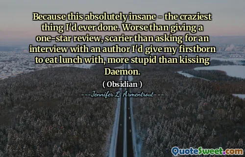 Because this absolutely insane - the craziest thing I'd ever done. Worse than giving a one-star review, scarier than asking for an interview with an author I'd give my firstborn to eat lunch with, more stupid than kissing Daemon.
