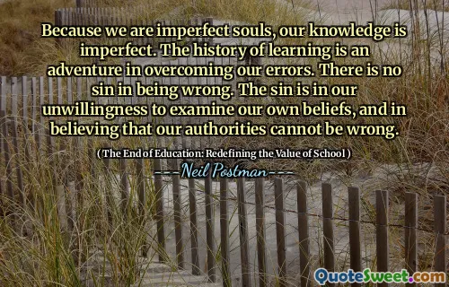 Because we are imperfect souls, our knowledge is imperfect. The history of learning is an adventure in overcoming our errors. There is no sin in being wrong. The sin is in our unwillingness to examine our own beliefs, and in believing that our authorities cannot be wrong.