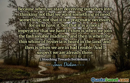 Because when we start deceiving ourselves into thinking not that we want something or need something, not that it is a pragmatic necessity for us to have it, but that it is a moral imperative that we have it, then is when we join the fashionable madmen, and then is when the thin whine of hysteria is heard in the land, and then is when we are in bad trouble. And I suspect we are already there.