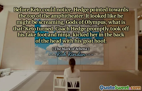 Before Keto could notice, Hedge pointed towards the top of the amphitheater. It looked like he might be screaming, Gods of Olympus, what is that?Keto turned. Coach Hedge promptly took off his fake foot and ninja-kicked her in the back of the head with his goat hoof.